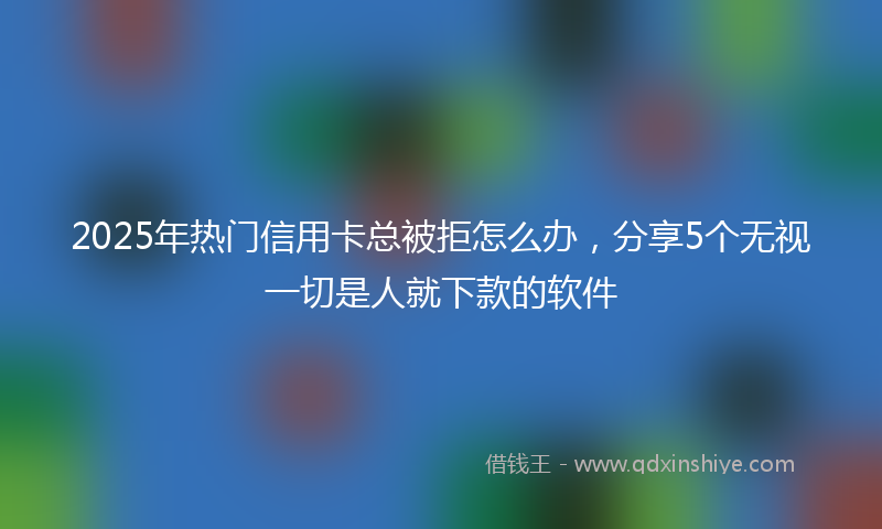 2025年热门信用卡总被拒怎么办，分享5个无视一切是人就下款的软件