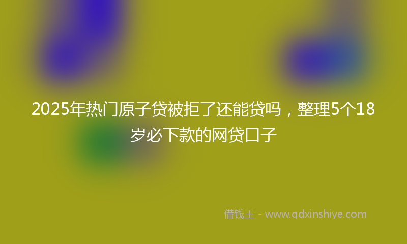 2025年热门原子贷被拒了还能贷吗，整理5个18岁必下款的网贷口子