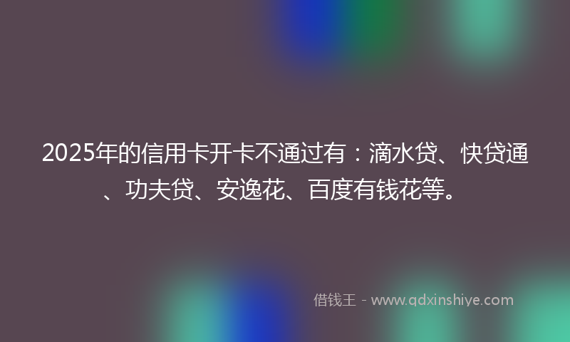 2025年的信用卡开卡不通过有：滴水贷、快贷通、功夫贷、安逸花、百度有钱花等。