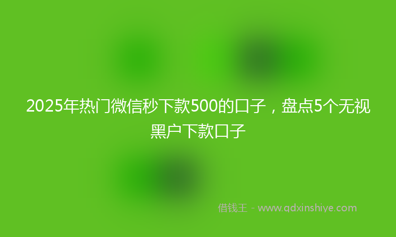 2025年热门微信秒下款500的口子，盘点5个无视黑户下款口子