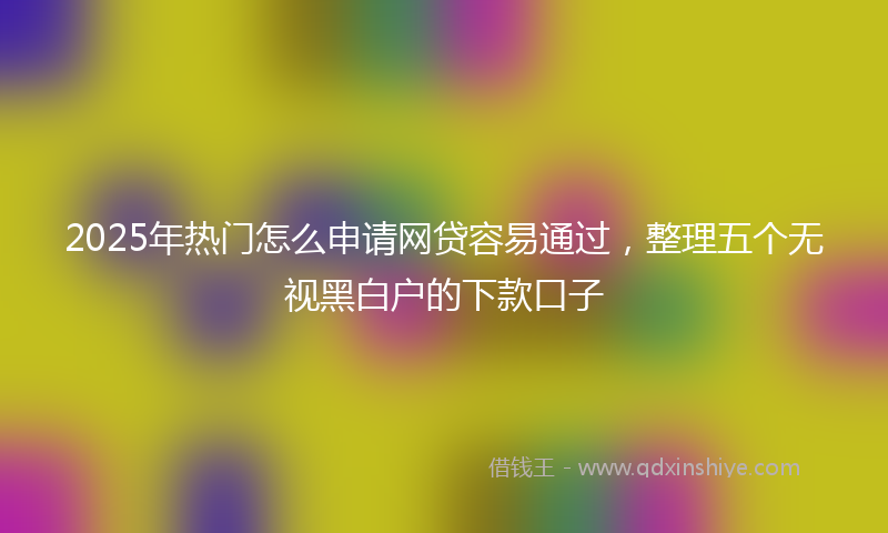2025年热门怎么申请网贷容易通过，整理五个无视黑白户的下款口子