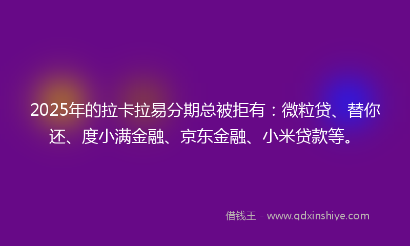 2025年的拉卡拉易分期总被拒有：微粒贷、替你还、度小满金融、京东金融、小米贷款等。