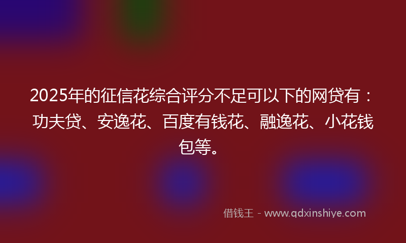 2025年的征信花综合评分不足可以下的网贷有：功夫贷、安逸花、百度有钱花、融逸花、小花钱包等。
