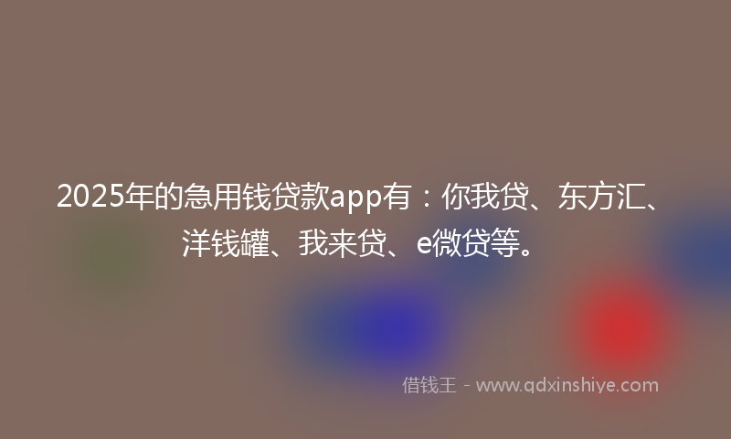 2025年的急用钱贷款app有：你我贷、东方汇、洋钱罐、我来贷、e微贷等。