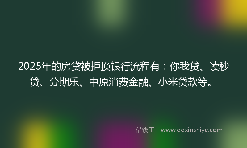2025年的房贷被拒换银行流程有：你我贷、读秒贷、分期乐、中原消费金融、小米贷款等。