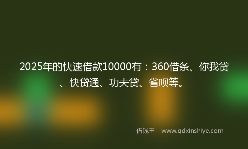 2025年的快速借款10000有：360借条、你我贷、快贷通、功夫贷、省呗等。