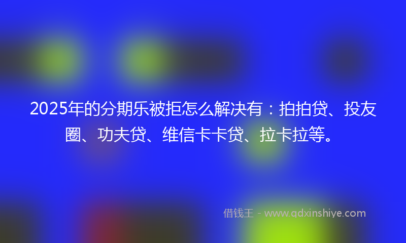 2025年的分期乐被拒怎么解决有：拍拍贷、投友圈、功夫贷、维信卡卡贷、拉卡拉等。