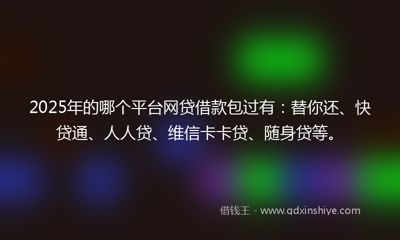 2025年的哪个平台网贷借款包过有：替你还、快贷通、人人贷、维信卡卡贷、随身贷等。