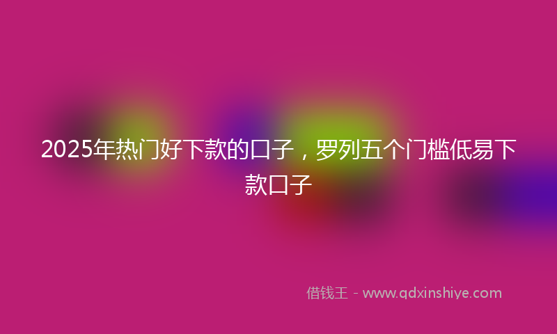 2025年热门好下款的口子，罗列五个门槛低易下款口子