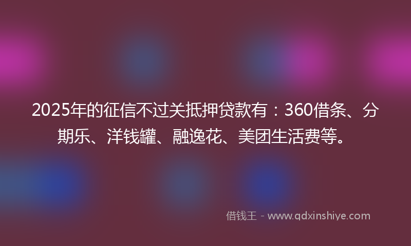 2025年的征信不过关抵押贷款有：360借条、分期乐、洋钱罐、融逸花、美团生活费等。