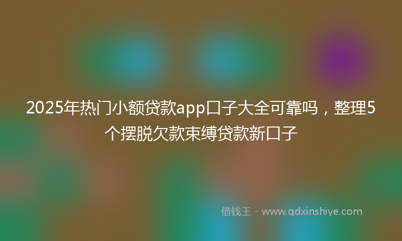 2025年热门小额贷款app口子大全可靠吗，整理5个摆脱欠款束缚贷款新口子
