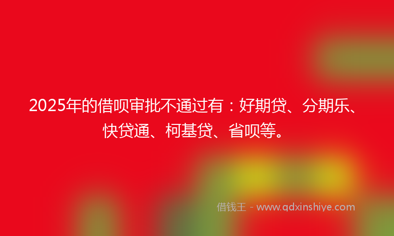 2025年的借呗审批不通过有：好期贷、分期乐、快贷通、柯基贷、省呗等。