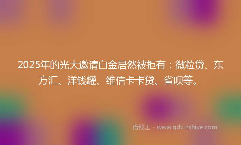 2025年的光大邀请白金居然被拒有：微粒贷、东方汇、洋钱罐、维信卡卡贷、省呗等。