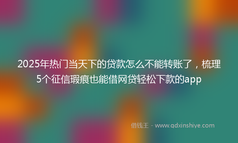 2025年热门当天下的贷款怎么不能转账了，梳理5个征信瑕疵也能借网贷轻松下款的app