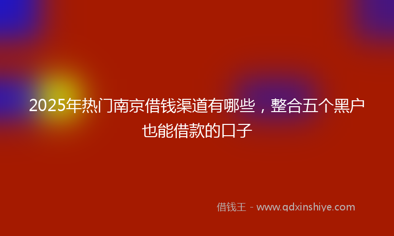 2025年热门南京借钱渠道有哪些，整合五个黑户也能借款的口子
