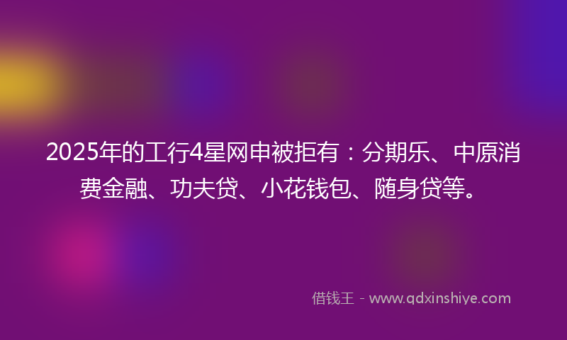 2025年的工行4星网申被拒有：分期乐、中原消费金融、功夫贷、小花钱包、随身贷等。