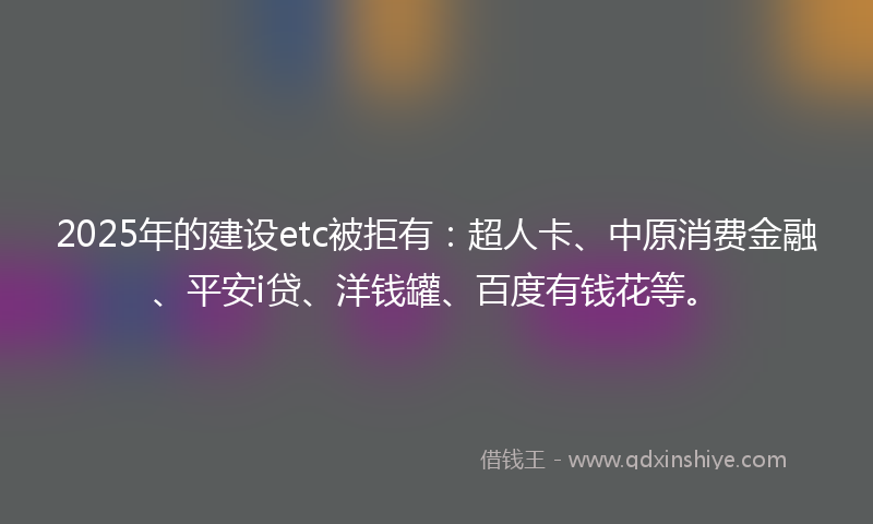 2025年的建设etc被拒有：超人卡、中原消费金融、平安i贷、洋钱罐、百度有钱花等。