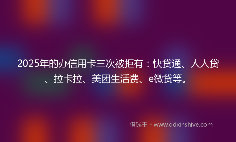 2025年的办信用卡三次被拒有：快贷通、人人贷、拉卡拉、美团生活费、e微贷等。
