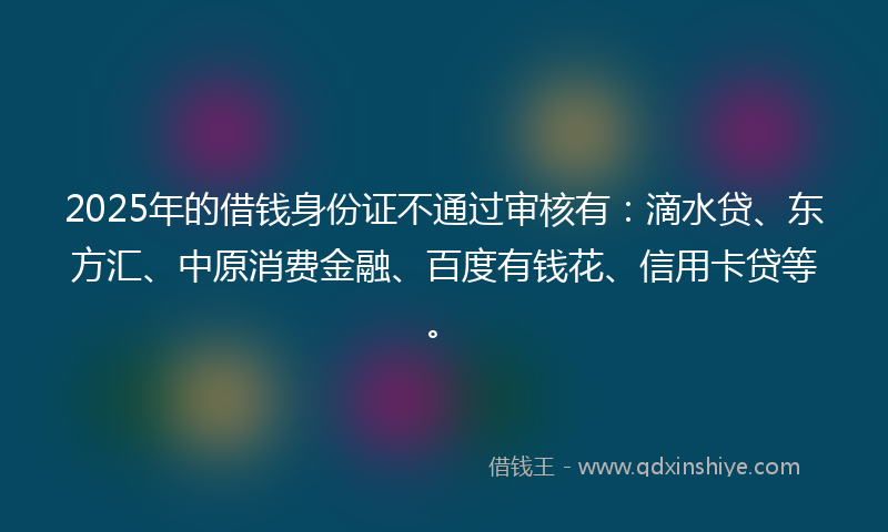 2025年的借钱身份证不通过审核有：滴水贷、东方汇、中原消费金融、百度有钱花、信用卡贷等。