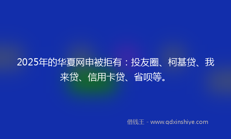 2025年的华夏网申被拒有：投友圈、柯基贷、我来贷、信用卡贷、省呗等。