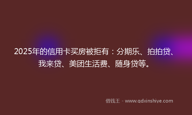 2025年的信用卡买房被拒有：分期乐、拍拍贷、我来贷、美团生活费、随身贷等。