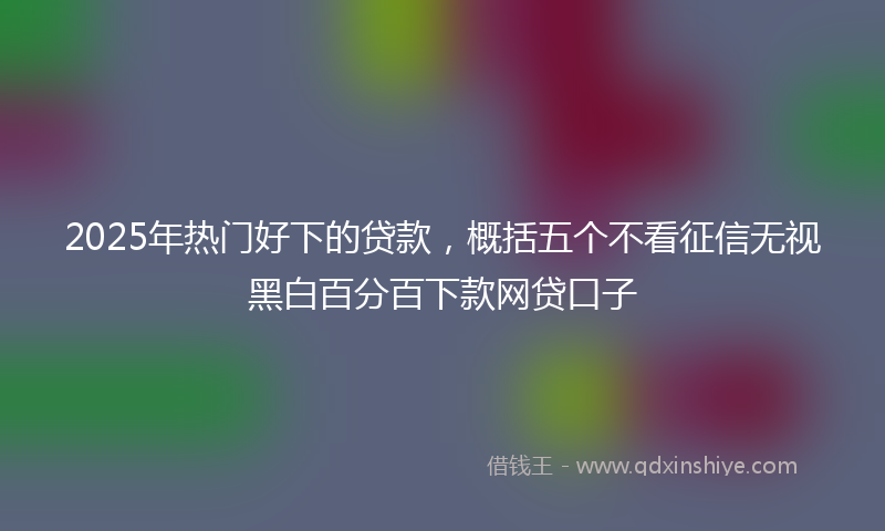 2025年热门好下的贷款，概括五个不看征信无视黑白百分百下款网贷口子
