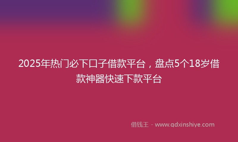2025年热门必下口子借款平台，盘点5个18岁借款神器快速下款平台