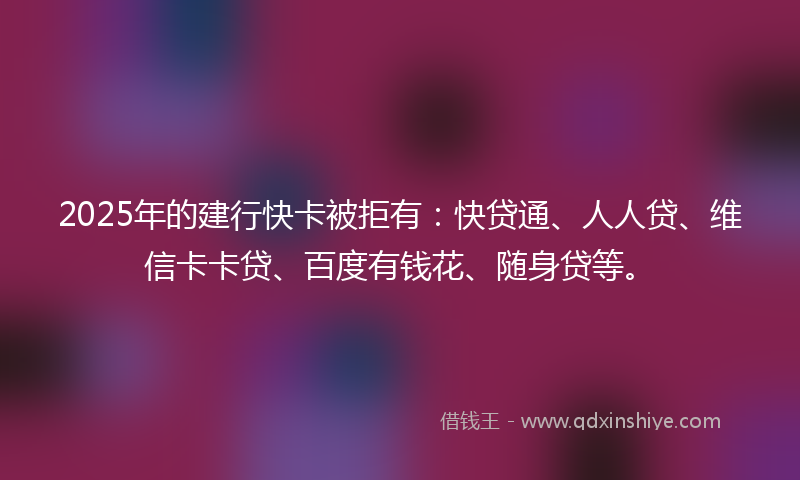 2025年的建行快卡被拒有：快贷通、人人贷、维信卡卡贷、百度有钱花、随身贷等。