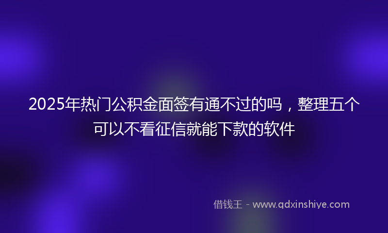2025年热门公积金面签有通不过的吗，整理五个可以不看征信就能下款的软件