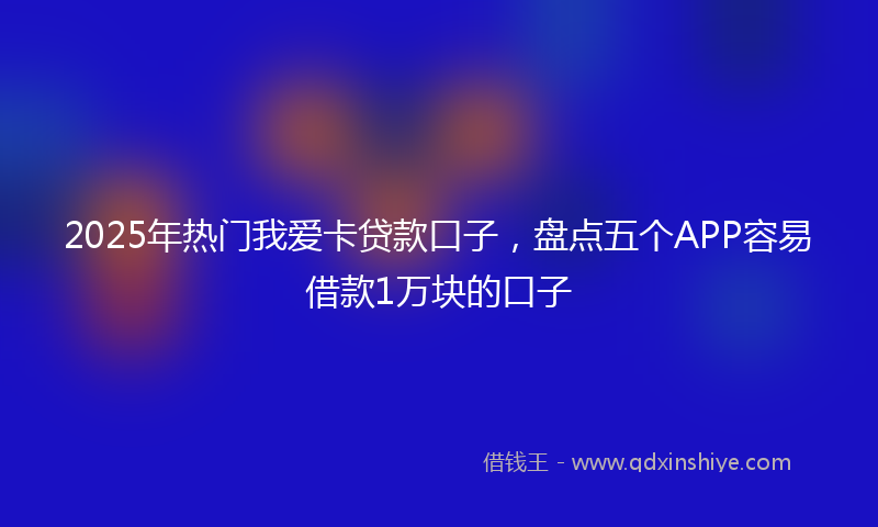 2025年热门我爱卡贷款口子，盘点五个APP容易借款1万块的口子