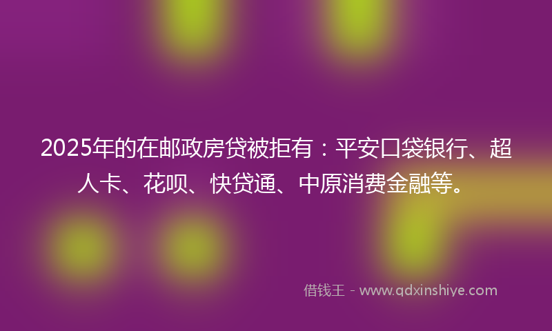 2025年的在邮政房贷被拒有：平安口袋银行、超人卡、花呗、快贷通、中原消费金融等。