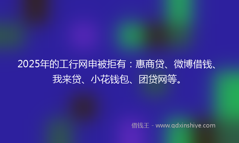 2025年的工行网申被拒有：惠商贷、微博借钱、我来贷、小花钱包、团贷网等。