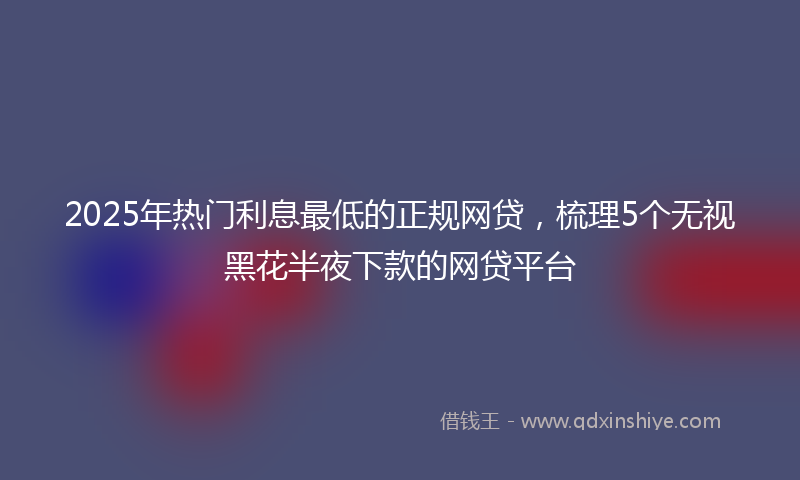 2025年热门利息最低的正规网贷，梳理5个无视黑花半夜下款的网贷平台