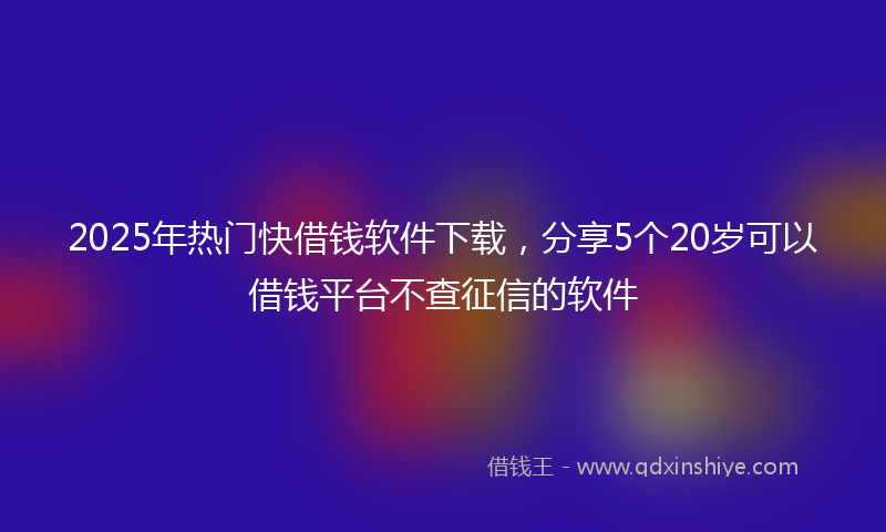 2025年热门快借钱软件下载，分享5个20岁可以借钱平台不查征信的软件