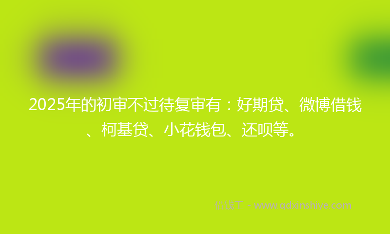 2025年的初审不过待复审有：好期贷、微博借钱、柯基贷、小花钱包、还呗等。