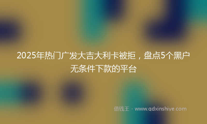 2025年热门广发大吉大利卡被拒，盘点5个黑户无条件下款的平台