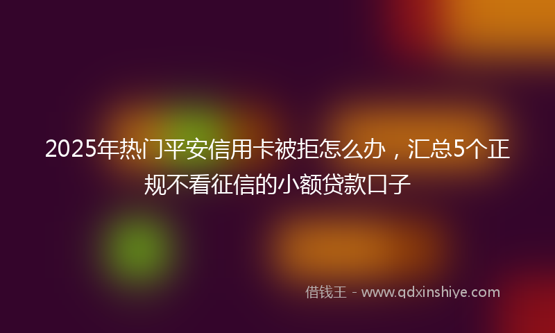 2025年热门平安信用卡被拒怎么办，汇总5个正规不看征信的小额贷款口子