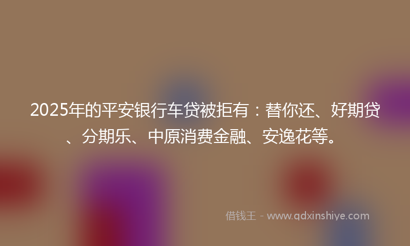 2025年的平安银行车贷被拒有：替你还、好期贷、分期乐、中原消费金融、安逸花等。