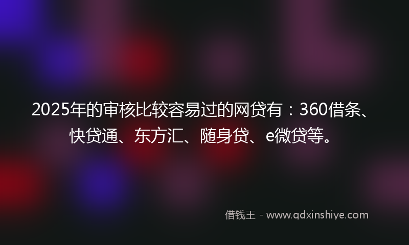 2025年的审核比较容易过的网贷有：360借条、快贷通、东方汇、随身贷、e微贷等。