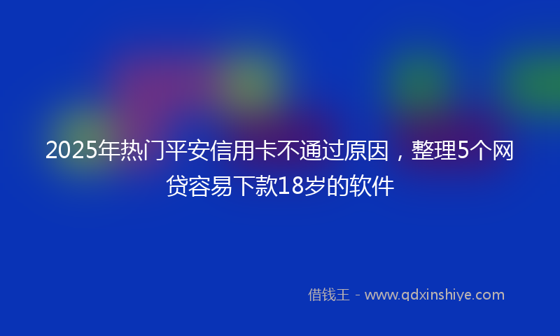 2025年热门平安信用卡不通过原因，整理5个网贷容易下款18岁的软件