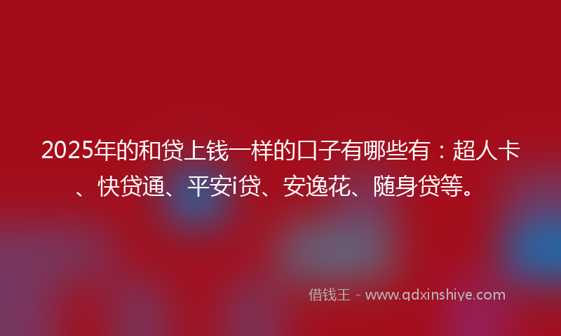 2025年的和贷上钱一样的口子有哪些有：超人卡、快贷通、平安i贷、安逸花、随身贷等。