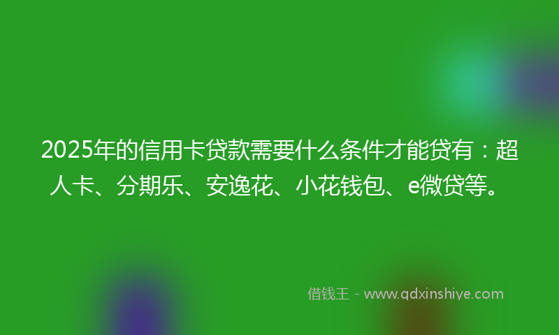 2025年的信用卡贷款需要什么条件才能贷有：超人卡、分期乐、安逸花、小花钱包、e微贷等。