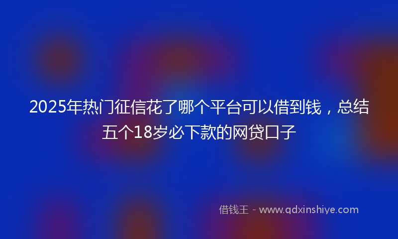 2025年热门征信花了哪个平台可以借到钱，总结五个18岁必下款的网贷口子