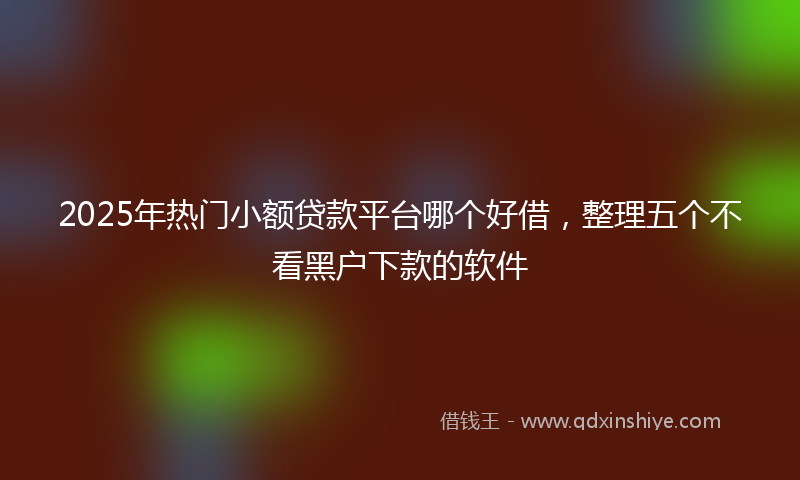 2025年热门小额贷款平台哪个好借，整理五个不看黑户下款的软件