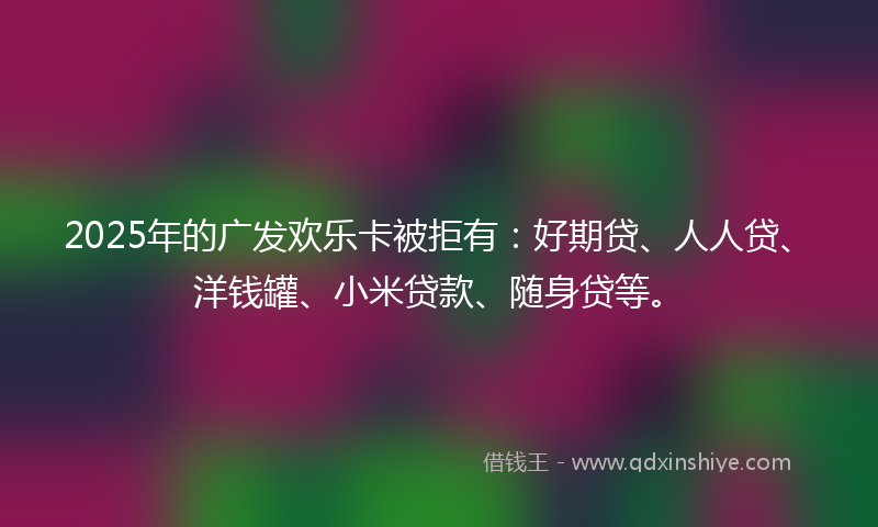 2025年的广发欢乐卡被拒有：好期贷、人人贷、洋钱罐、小米贷款、随身贷等。