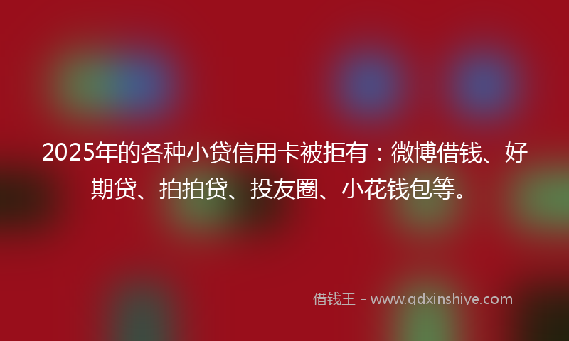 2025年的各种小贷信用卡被拒有：微博借钱、好期贷、拍拍贷、投友圈、小花钱包等。