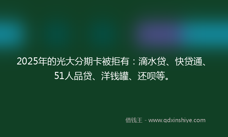 2025年的光大分期卡被拒有：滴水贷、快贷通、51人品贷、洋钱罐、还呗等。
