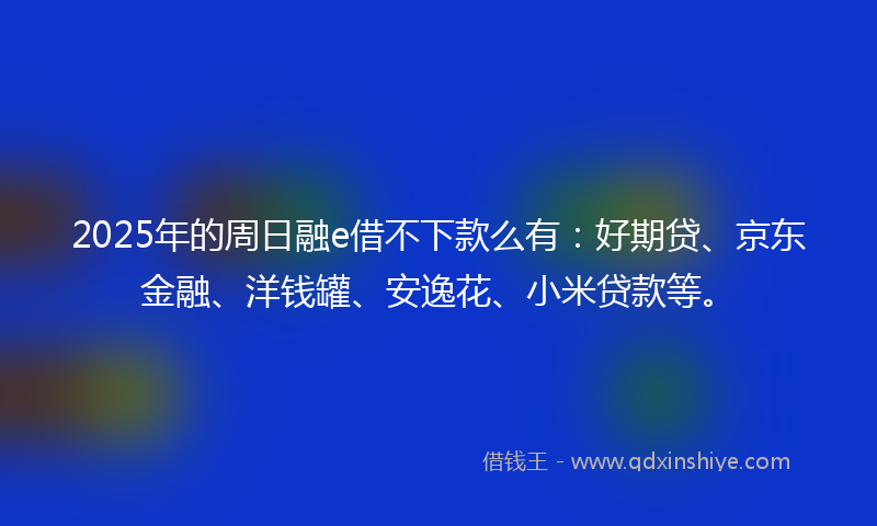 2025年的周日融e借不下款么有：好期贷、京东金融、洋钱罐、安逸花、小米贷款等。