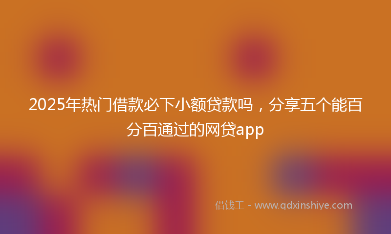 2025年热门借款必下小额贷款吗，分享五个能百分百通过的网贷app