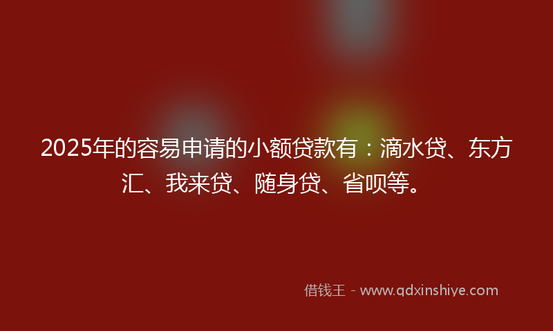 2025年的容易申请的小额贷款有：滴水贷、东方汇、我来贷、随身贷、省呗等。